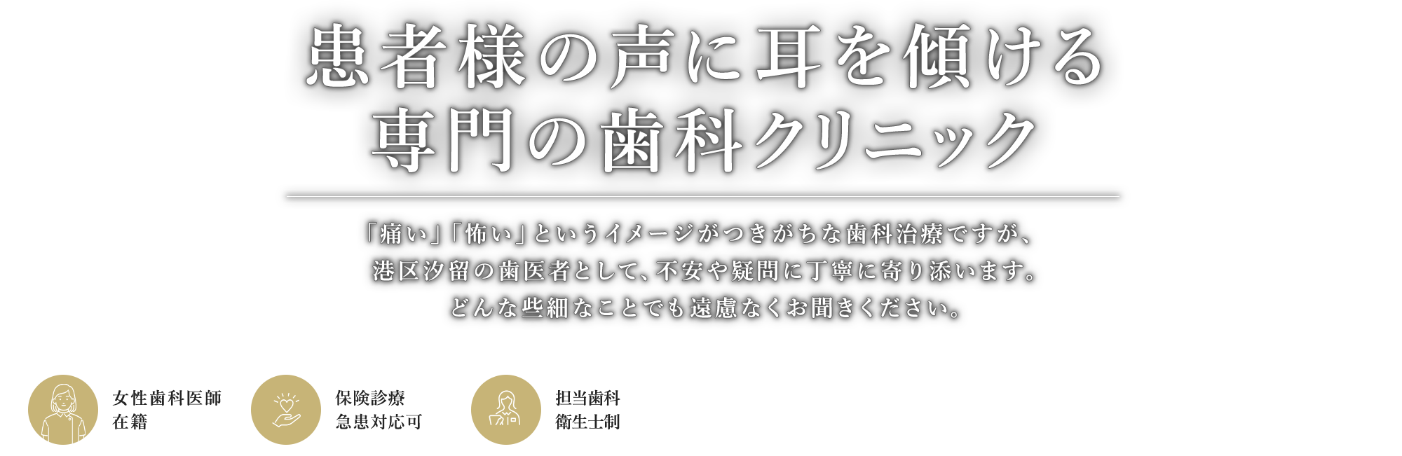 患者様の声に耳を傾ける専門の歯科クリニック 「痛い」「怖い」というイメージがつきがちです。治療を進める上でわからないことや疑問、不安があればどんな些細なことでも遠慮なくお聞きください。 女性歯科医師在籍/保険診療対応/担当歯科衛生士制