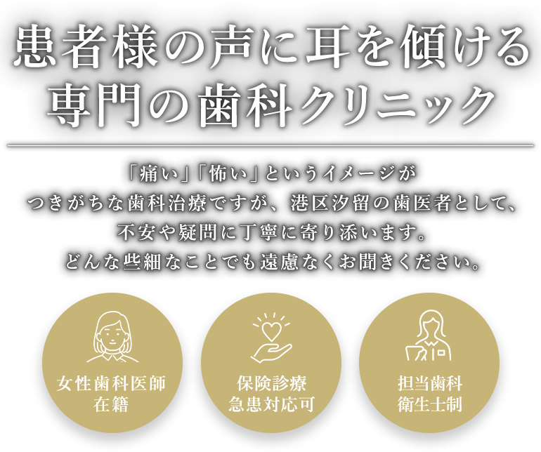 患者様の声に耳を傾ける専門の歯科クリニック 「痛い」「怖い」というイメージがつきがちです。治療を進める上でわからないことや疑問、不安があればどんな些細なことでも遠慮なくお聞きください。 女性歯科医師在籍/保険診療対応/担当歯科衛生士制